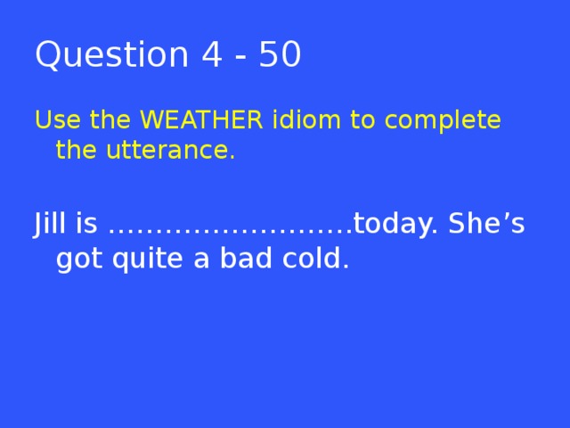 Question 4 - 50 Use the WEATHER idiom to complete the utterance. Jill is ……………………..today. She’s got quite a bad cold.  