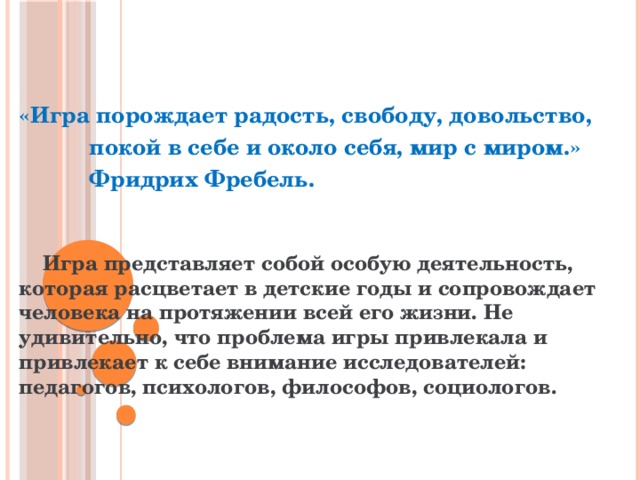  «Игра порождает радость, свободу, довольство,  покой в себе и около себя, мир с миром.»  Фридрих Фребель.     Игра представляет собой особую деятельность, которая расцветает в детские годы и сопровождает человека на протяжении всей его жизни. Не удивительно, что проблема игры привлекала и привлекает к себе внимание исследователей: педагогов, психологов, философов, социологов.  
