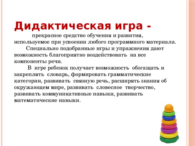 Дидактическая  игра -   прекрасное средство обучения и развития, используемое при усвоении любого программного материала.  Специально подобранные игры и упражнения дают возможность благоприятно воздействовать на все компоненты речи.  В игре ребенок получает возможность обогащать и закреплять словарь, формировать грамматические категории, развивать связную речь, расширять знания об окружающем мире, развивать словесное творчество, развивать коммуникативные навыки, развивать математические навыки. 