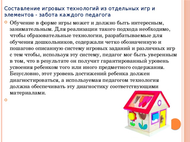 Составление игровых технологий из отдельных игр и элементов - забота каждого педагога Обучение в форме игры может и должно быть интересным, занимательным. Для реализации такого подхода необходимо, чтобы образовательные технологии, разрабатываемые для обучения дошкольников, содержали четко обозначенную и пошагово описанную систему игровых заданий и различных игр с тем чтобы, используя эту систему, педагог мог быть уверенным в том, что в результате он получит гарантированный уровень усвоения ребенком того или иного предметного содержания. Безусловно, этот уровень достижений ребенка должен диагностироваться, а используемая педагогом технология должна обеспечивать эту диагностику соответствующими материалами.   