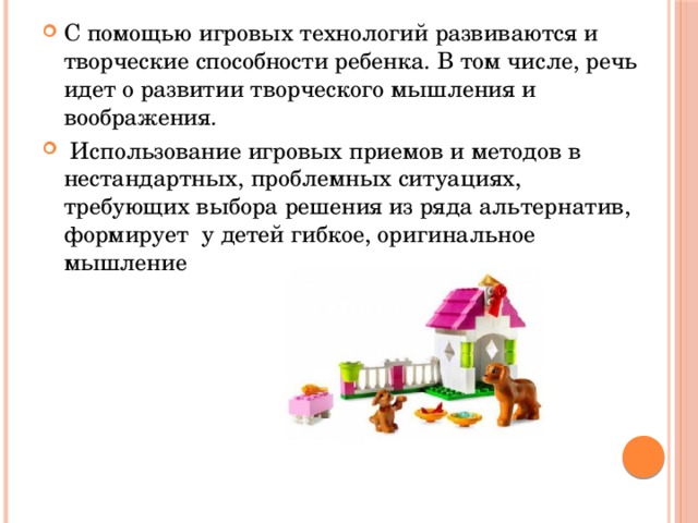 С помощью игровых технологий развиваются и творческие способности ребенка. В том числе, речь идет о развитии творческого мышления и воображения.  Использование игровых приемов и методов в нестандартных, проблемных ситуациях, требующих выбора решения из ряда альтернатив, формирует у детей гибкое, оригинальное мышление 