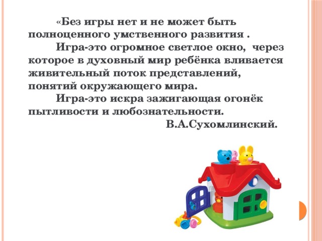  «Без игры нет и не может быть полноценного умственного развития .  Игра-это огромное светлое окно, через которое в духовный мир ребёнка вливается живительный поток представлений, понятий окружающего мира.  Игра-это искра зажигающая огонёк пытливости и любознательности.  В.А.Сухомлинский. 