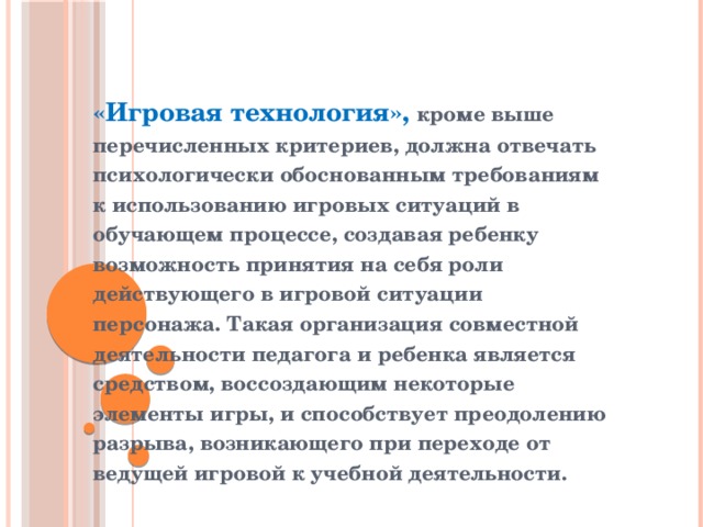«Игровая технология», кроме выше перечисленных критериев, должна отвечать психологически обоснованным требованиям к использованию игровых ситуаций в обучающем процессе, создавая ребенку возможность принятия на себя роли действующего в игровой ситуации персонажа. Такая организация совместной деятельности педагога и ребенка является средством, воссоздающим некоторые элементы игры, и способствует преодолению разрыва, возникающего при переходе от ведущей игровой к учебной деятельности.  
