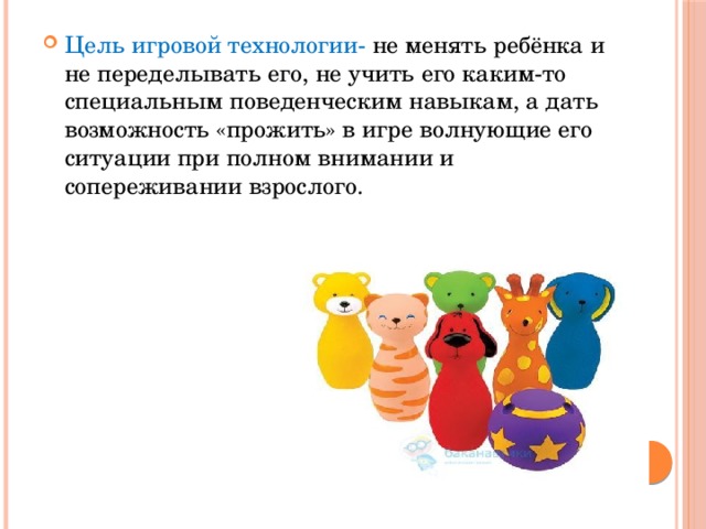 Цель игровой технологии- не менять ребёнка и не переделывать его, не учить его каким-то специальным поведенческим навыкам, а дать возможность «прожить» в игре волнующие его ситуации при полном внимании и сопереживании взрослого. 