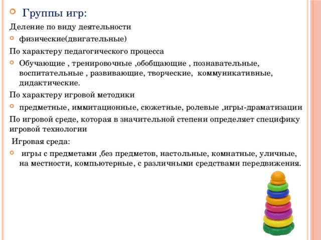  Группы игр: Деление по виду деятельности физические(двигательные) По характеру педагогического процесса Обучающие , тренировочные ,обобщающие , познавательные, воспитательные , развивающие, творческие, коммуникативные, дидактические. По характеру игровой методики предметные, иммитационные, сюжетные, ролевые ,игры-драматизации По игровой среде, которая в значительной степени определяет специфику игровой технологии  Игровая среда:  игры с предметами ,без предметов, настольные, комнатные, уличные, на местности, компьютерные, с различными средствами передвижения. 