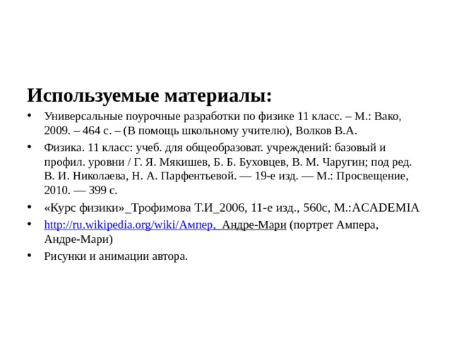 Используемые материалы: Универсальные поурочные разработки по физике 11 класс. – М.: Вако, 2009. – 464 с. – (В помощь школьному учителю), Волков В.А. Физика. 11 класс: учеб. для общеобразоват. учреждений: базовый и профил. уровни / Г. Я. Мякишев, Б. Б. Буховцев, В. М. Чаругин; под ред. В. И. Николаева, Н. А. Парфентьевой. — 19-е изд. — М.: Просвещение, 2010. — 399 с. «Курс физики»_Трофимова Т.И_2006, 11-е изд., 560с, М.:ACADEMIA http://ru.wikipedia.org/wiki/ Ампер,_ Андре-Мари (портрет Ампера, Андре-Мари) Рисунки и анимации автора. 