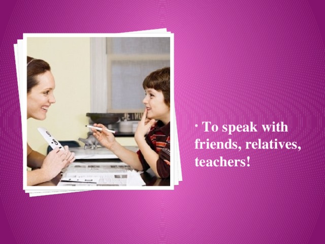  To speak with friends, relatives, teachers! 