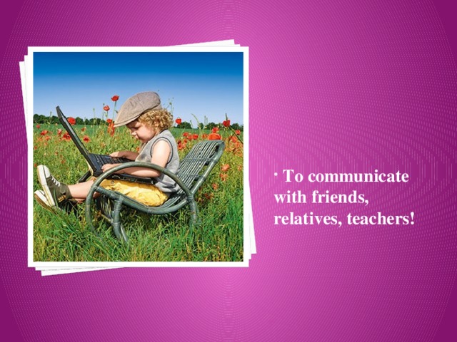  To communicate with friends, relatives, teachers! 