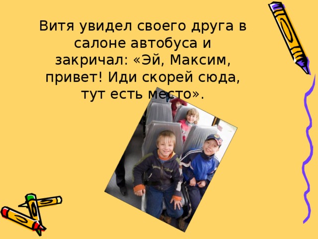 Витя увидел своего друга в салоне автобуса и закричал: «Эй, Максим, привет! Иди скорей сюда, тут есть место». 