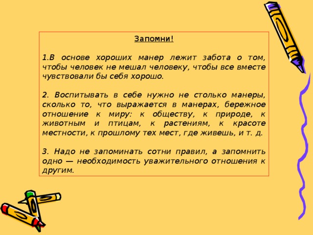 Запомни! В основе хороших манер лежит забота о том, чтобы человек не мешал человеку, чтобы все вместе чувствовали бы себя хорошо.  2. Воспитывать в себе нужно не столько манеры, сколько то, что выражается в манерах, бережное отношение к миру: к обществу, к природе, к животным и птицам, к растениям, к красоте местности, к прошлому тех мест, где живешь, и т. д.  3. Надо не запоминать сотни правил, а запомнить одно — необходимость уважительного отношения к другим. 