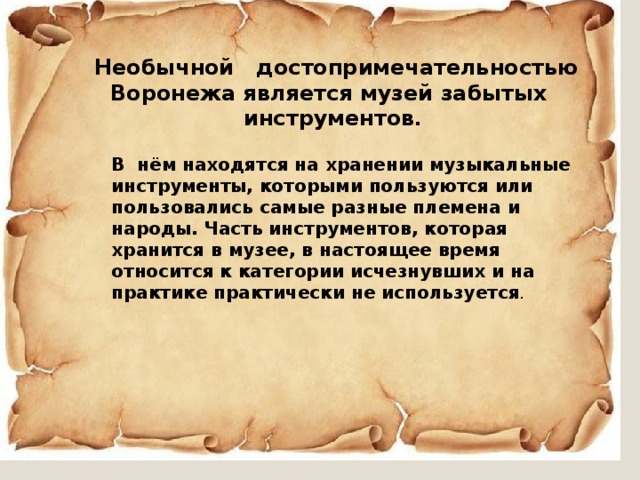  Необычной достопримечательностью Воронежа является музей забытых инструментов . В нём находятся на хранении музыкальные инструменты, которыми пользуются или пользовались самые разные племена и народы. Часть инструментов, которая хранится в музее, в настоящее время относится к категории исчезнувших и на практике практически не используется . 