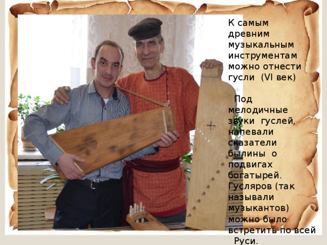 К самым древним музыкальным инструментам можно отнести гусли (VI век)  Под мелодичные звуки гуслей, напевали сказатели былины о подвигах богатырей. Гусляров (так называли музыкантов) можно было встретить по всей Руси. 