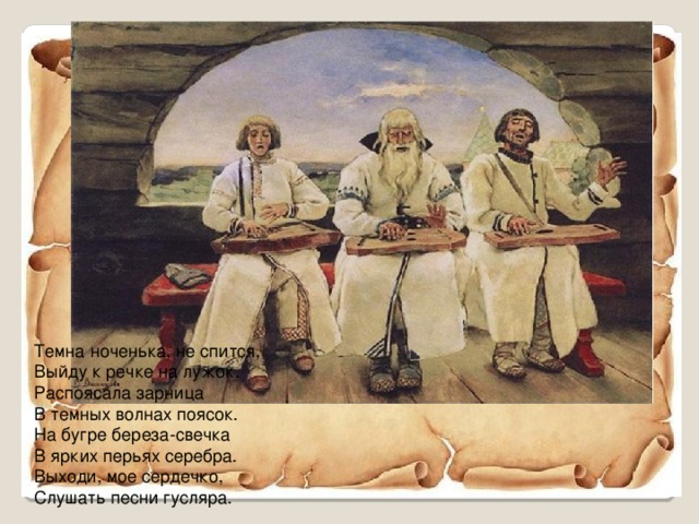 Темна ноченька, не спится,  Выйду к речке на лужок.  Распоясала зарница  В темных волнах поясок.  На бугре береза-свечка  В ярких перьях серебра.  Выходи, мое сердечко,  Слушать песни гусляра.   