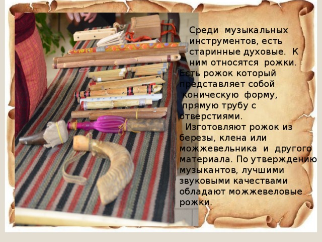 Среди музыкальных инструментов, есть старинные духовые. К ним относятся рожки. Есть рожок который представляет собой  коническую форму,  прямую трубу с отверстиями.  Изготовляют рожок из березы, клена или можжевельника и другого материала. По утверждению музыкантов, лучшими звуковыми качествами обладают можжевеловые рожки. 