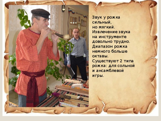 Звук у рожка сильный, но мягкий. Извлечение звука на инструменте довольно трудно. Диапазон рожка немного больше октавы. Существуют 2 типа рожка: для сольной и ансамблевой игры. 