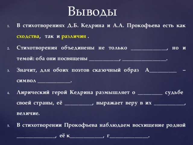 Выводы В стихотворениях Д.Б. Кедрина и А.А. Прокофьева есть как сходства , так и различия . Стихотворения объединены не только _____________, но и темой: оба они посвящены ___________, ________________. Значит, для обоих поэтов сказочный образ А__________ – символ ____________. Лирический герой Кедрина размышляет о _________ судьбе своей страны, её __________, выражает веру в их ___________, величие. В стихотворении Прокофьева наблюдаем восхищение родной ______________, её к____________, г______________. 