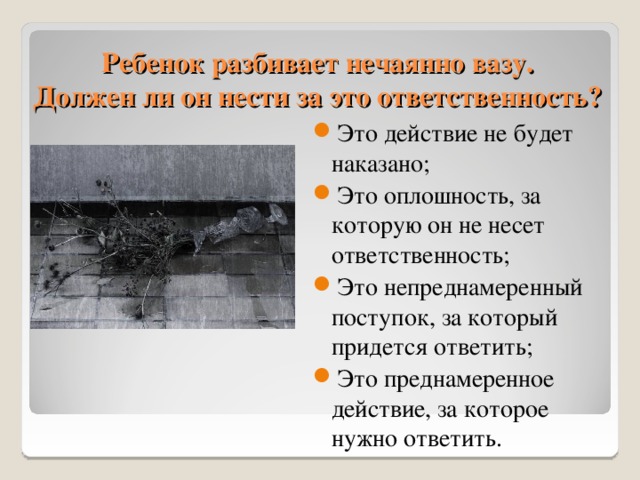 Ребенок разбивает нечаянно вазу.  Должен ли он нести за это ответственность? Это действие не будет наказано; Это оплошность, за которую он не несет ответственность; Это непреднамеренный поступок, за который придется ответить; Это преднамеренное действие, за которое нужно ответить. 11 