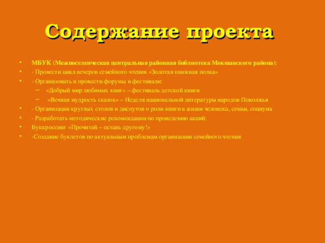 Содержание проекта МБУК (Межпоселенческая центральная районная библиотека Мокшанского района) : - Провести цикл вечеров семейного чтения «Золотая книжная полка» - Организовать и провести форумы и фестивали: «Добрый мир любимых книг» – фестиваль детской книги  «Вечная мудрость сказок» – Неделя национальной литературы народов Поволжья «Добрый мир любимых книг» – фестиваль детской книги  «Вечная мудрость сказок» – Неделя национальной литературы народов Поволжья - Организация круглых столов и диспутов о роли книги в жизни человека, семьи, социума - Разработать методические рекомендации по проведению акций: Буккроссинг  «Прочитай – оставь другому!» -Создание буклетов по актуальным проблемам организации семейного чтения  