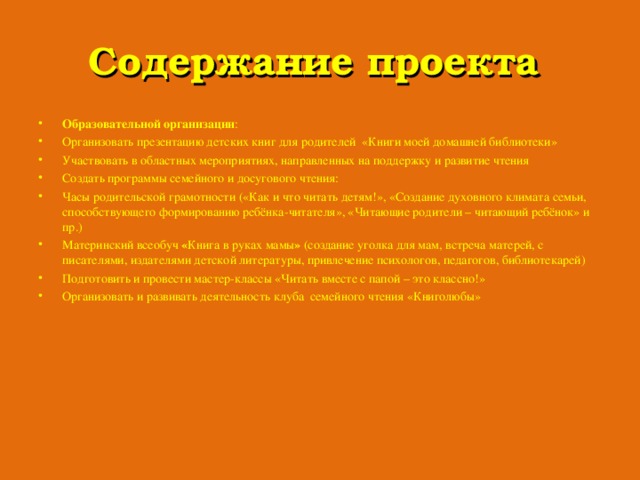 Содержание проекта Образовательной организации : Организовать презентацию детских книг для родителей «Книги моей домашней библиотеки» Участвовать в областных мероприятиях, направленных на поддержку и развитие чтения Создать программы семейного и досугового чтения: Часы родительской грамотности («Как и что читать детям!», «Создание духовного климата семьи, способствующего формированию ребёнка-читателя», «Читающие родители – читающий ребёнок» и пр.) Материнский всеобуч « Книга в руках мамы » (создание уголка для мам, встреча матерей, с писателями, издателями детской литературы, привлечение психологов, педагогов, библиотекарей) Подготовить и провести мастер-классы «Читать вместе с папой – это классно!» Организовать и развивать деятельность клуба семейного чтения «Книголюбы» 