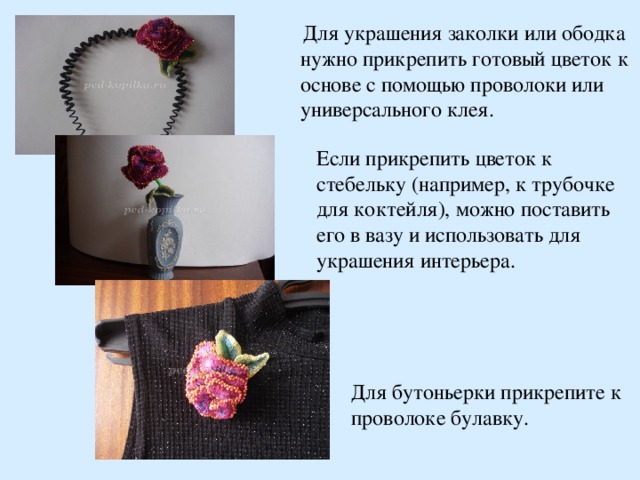  Для украшения заколки или ободка нужно прикрепить готовый цветок к основе с помощью проволоки или универсального клея. Если прикрепить цветок к стебельку (например, к трубочке для коктейля), можно поставить его в вазу и использовать для украшения интерьера. Для бутоньерки прикрепите к проволоке булавку.  