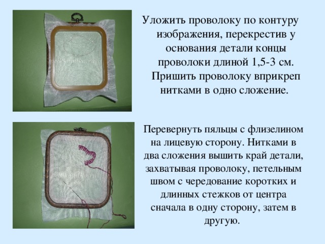 Уложить проволоку по контуру изображения, перекрестив у основания детали концы проволоки длиной 1,5-3 см. Пришить проволоку вприкреп нитками в одно сложение.  Перевернуть пяльцы с флизелином на лицевую сторону. Нитками в два сложения вышить край детали, захватывая проволоку, петельным швом с чередование коротких и длинных стежков от центра сначала в одну сторону, затем в другую.  
