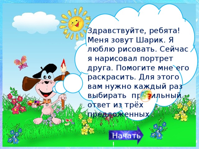 Здравствуйте, ребята! Меня зовут Шарик. Я люблю рисовать. Сейчас я нарисовал портрет друга. Помогите мне его раскрасить. Для этого вам нужно каждый раз выбирать правильный ответ из трёх предложенных .  ? Начать! 