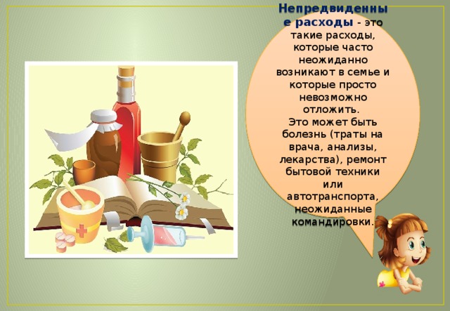 Непредвиденные расходы - это такие расходы, которые часто неожиданно возникают в семье и которые просто невозможно отложить.  Это может быть болезнь (траты на врача, анализы, лекарства), ремонт бытовой техники или автотранспорта, неожиданные командировки. 