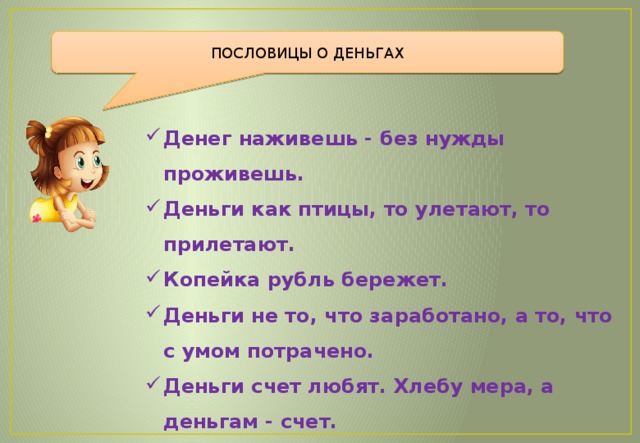 ПОСЛОВИЦЫ О ДЕНЬГАХ Денег наживешь - без нужды проживешь. Деньги как птицы, то улетают, то прилетают. Копейка рубль бережет. Деньги не то, что заработано, а то, что с умом потрачено. Деньги счет любят. Хлебу мера, а деньгам - счет. Здоров буду — и денег добуду. 