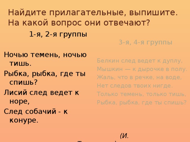 Найдите прилагательные, выпишите.  На какой вопрос они отвечают?    3-я, 4-я группы  1-я, 2-я группы Белкин след ведет к дуплу, Ночью темень, ночью тишь. Рыбка, рыбка, где ты спишь? Мышкин — к дырочке в полу. Лисий след ведет к норе, Жаль, что в речке, на воде, След собачий - к конуре. Нет следов твоих нигде. Только темень, только тишь, Рыбка, рыбка, где ты спишь?   (И. Токмакова)