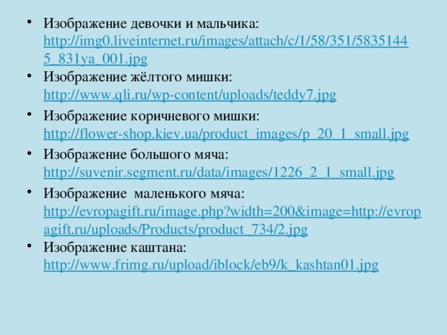 Изображение девочки и мальчика: http://img0.liveinternet.ru/images/attach/c/1/58/351/58351445_831ya_001.jpg Изображение жёлтого мишки: http://www.qli.ru/wp-content/uploads/teddy7.jpg Изображение коричневого мишки: http://flower-shop.kiev.ua/product_images/p_20_1_small.jpg Изображение большого мяча: http://suvenir.segment.ru/data/images/1226_2_1_small.jpg Изображение маленького мяча: http://evropagift.ru/image.php?width=200&image=http://evropagift.ru/uploads/Products/product_734/2.jpg Изображение каштана: http://www.frimg.ru/upload/iblock/eb9/k_kashtan01.jpg