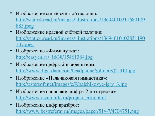 Изображение синей счётной палочки: http://static4.read.ru/images/illustrations/13694010211680109885.jpeg Изображение красной счётной палочки: http://static4.read.ru/images/illustrations/13694010102831190137.jpeg Изображение «Физминутка»: http://easyen.ru/_ld/38/15461384.jpg Изображение цифры 2 в виде птицы: http://www.djgardner.com/headphone/gilmore/)2-310.jpg Изображение «Пальчиковая гимнастика»: http://astersoft.net/images/c/9/palchikovye-igry_3.jpg Изображение написания цифры 2 по стрелкам: http://www.razumniki.ru/propisi_cifra.html Изображение цифр вразброс: http://www.bestreferat.ru/images/paper/51/47/4704751.png