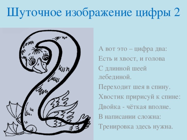 Шуточное изображение цифры 2 А вот это – цифра два: Есть и хвост, и голова С длинной шеей лебединой. Переходит шея в спину. Хвостик пририсуй к спине: Двойка - чёткая вполне. В написании сложна: Тренировка здесь нужна.