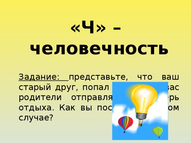«Ч» – человечность  Задание: представьте, что ваш старый друг, попал в беду, но вас родители отправляют в лагерь отдыха. Как вы поступите в этом случае? 