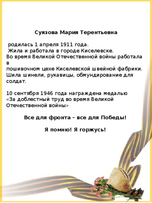  Суязова Мария Терентьевна  родилась 1 апреля 1911 года.  Жила и работала в городе Киселевске. Во время Великой Отечественной войны работала в пошивочном цехе Киселевской швейной фабрики. Шила шинели, рукавицы, обмундирование для солдат. 10 сентября 1946 года награждена медалью «За доблестный труд во время Великой Отечественной войны» Все для фронта – все для Победы!  Я помню! Я горжусь! 