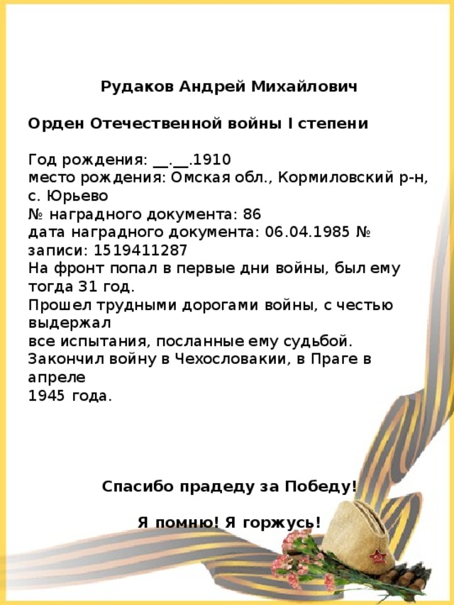 Рудаков Андрей Михайлович  Орден Отечественной войны I степени   Год рождения: __.__.1910   место рождения: Омская обл., Кормиловский р-н, с. Юрьево   № наградного документа: 86   дата наградного документа: 06.04.1985 № записи: 1519411287 На фронт попал в первые дни войны, был ему тогда 31 год. Прошел трудными дорогами войны, с честью выдержал все испытания, посланные ему судьбой. Закончил войну в Чехословакии, в Праге в апреле 1945 года. Спасибо прадеду за Победу!  Я помню! Я горжусь! 
