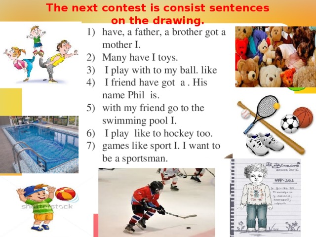 The next contest is consist sentences on the drawing.    have, a father, a brother got a mother I . Many have I toys.  I play with to my ball. like  I friend  have got a . His name Phil is . with my friend go to the swimming pool I .  I play like to hockey too. games like sport I. I want to be a sportsman. 