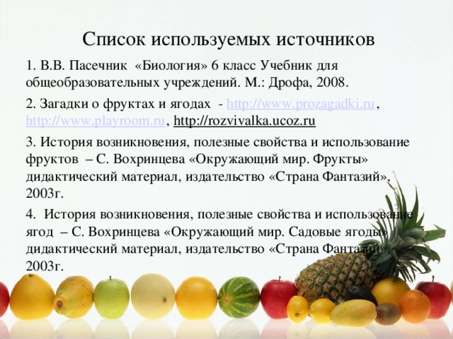 Список используемых источников 1. В.В. Пасечник «Биология» 6 класс Учебник для общеобразовательных учреждений. М.: Дрофа, 2008. 2. Загадки о фруктах и ягодах - http://www.prozagadki.ru , http://www.playroom.ru , http://rozvivalka.ucoz.ru 3. История возникновения, полезные свойства и использование фруктов – С. Вохринцева «Окружающий мир. Фрукты» дидактический материал, издательство «Страна Фантазий», 2003г. 4. История возникновения, полезные свойства и использование ягод – С. Вохринцева «Окружающий мир. Садовые ягоды» дидактический материал, издательство «Страна Фантазий», 2003г.
