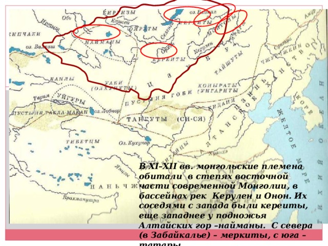 В XI–XII вв. монгольские племена обитали в степях восточной части современной Монголии, в бассейнах рек Керулен и Онон. Их соседями с запада были кереиты, еще западнее у подножья Алтайских гор –найманы. С севера (в Забайкалье) – меркиты, с юга – татары.