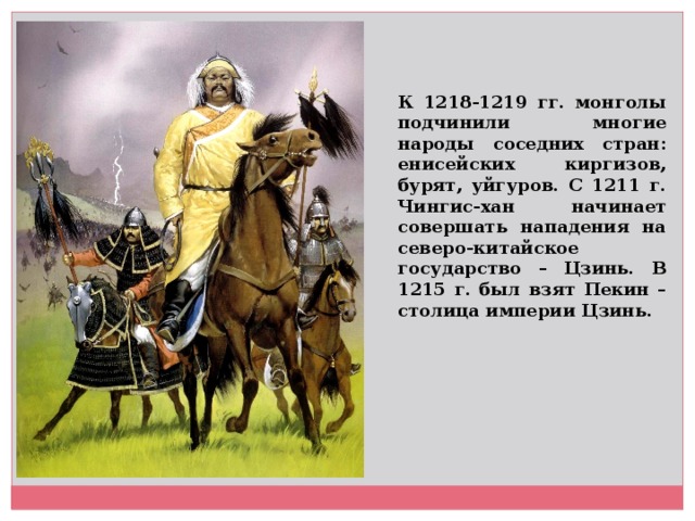 К 1218-1219 гг. монголы подчинили многие народы соседних стран: енисейских киргизов, бурят, уйгуров. С 1211 г. Чингис-хан начинает совершать нападения на северо-китайское государство – Цзинь. В 1215 г. был взят Пекин – столица империи Цзинь.