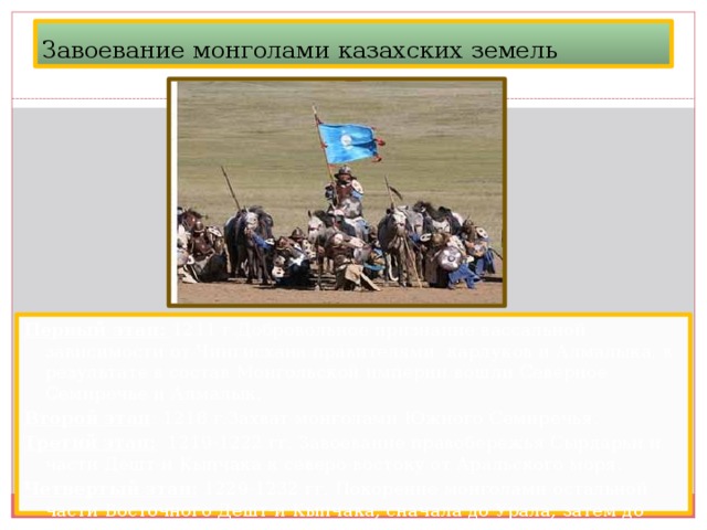 Завоевание монголами казахских земель Первый этап: 1211 г.Добровольное признание вассальной зависимости от Чингисхана правителями карлуков и Алмалыка, в результате в состав Монгольской империи вошли Северное Семиречье и Алмалык. Второй этап : 1218 г.Захват монголами Южного Семиречья. Третий этап: 1219-1222 гг. Завоевание правобережья Сырдарьи и части Дешт-и Кыпчака к северо-востоку от Аральского моря. Четвертый этап: 1229-1232 гг. Покорение монголами остальной части Восточного Дешт-и Кыпчака, сначала до Урала, затем до Волги