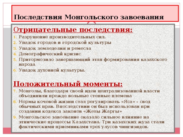 Последствия Монгольского завоевания О трицательные последствия: Разрушение производительных сил. Упадок городов и городской культуры Упадок земледелия и ремесла Демографический кризис Притормозило завершающий этап формирования казахского народа Упадок духовной культуры.  Положительный моменты: Монголы, благодаря своей идеи централизованной власти объединили прежде вольные степные племена Нормы кочевой жизни стал регулировать «Яса» – свод обычных прав. Впоследствии он был использован при создании кодекса законов «Жеты Жаргы» Монгольское завоевание оказало сильное влияние на этнические процессы Казахстана. Три казахских жуза стали фактическими приемниками трех улусов чингизидов.