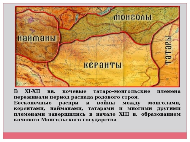 В XI-XII вв. кочевые татаро-монгольские племена переживали период распада родового строя. Бесконечные распри и войны между монголами, кереитами, найманами, татарами и многими другими племенами завершились в начале XIII в. образованием кочевого Монгольского государства