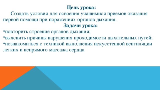  Цель урока:  Создать условия для освоения учащимися приемов оказания первой помощи при поражениях органов дыхания. Задачи урока: повторить строение органов дыхания; выяснить причины нарушения проходимости дыхательных путей; познакомиться с техникой выполнения искусстенной вентиляции легких и непрямого массажа сердца  
