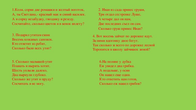 1.Коля, сорви две ромашки и желтый ноготок,  А, ты Светлана,- красный мак и синий василек.  А я сорву незабудку, гвоздику и резеду.  Сосчитайте, сколько цветов я в венок вплету? 2. Иван из сада принес груши,  Три отдал сестренке Луше,  А четыре дал он нам,  Две последних съел он сам.  Сколько груш принес Иван? 3. Подарил утятам ежик  Восемь кожаных сапожек.  Кто ответит из ребят,  Сколько было всех утят? 4. Вот восемь зайчат по дорожке идут.  За ними вдогонку двое бегут.  Так сколько ж всего по дорожке лесной  Торопится в школу зайчишек зимой? 5. Сколько малышей-утят  Плавать и нырять хотят.  Шесть уплыли далеко,  Два нырнули глубоко.  Сколько же утят в пруду?  Сосчитать я не могу. 6.На поляне у дубка  Еж увидел два грибка.  А подальше, у осин  Он нашел еще один.  Кто ответить нам готов,  Сколько еж нашел грибов? 