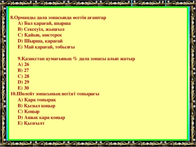  8. Орманды дала зонасында өсетін ағаштар  А) Бал қарағай, шырша  В) Сексеуіл, жыңғыл  С) Қайың, көктерек  D) Шырша, қарағай  Е) Май қарағай, тобылғы   9 . Қазақстан аумағының % дала зонасы алып жатыр  А) 26  В) 27  С) 28  D) 29  Е) 30 10.Шөлейт зонасының негізгі топырағы  А) Қара топырақ  В) Қызыл қоңыр  С) Қоңыр  D) Ашық қара қоңыр  Е) Қызғылт 