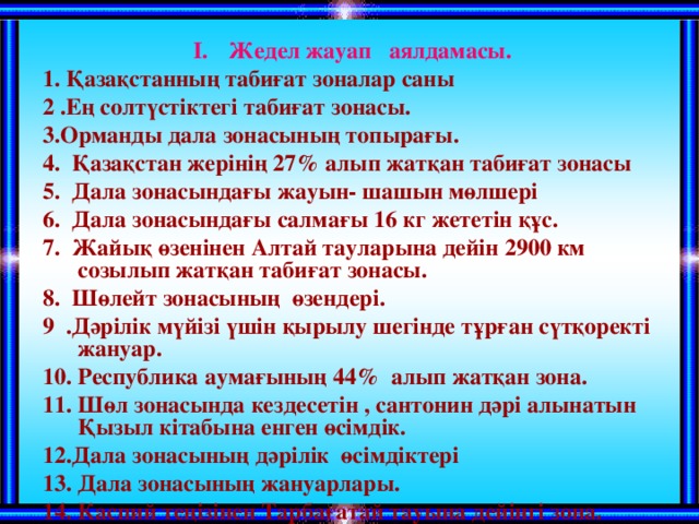 Жедел жауап аялдамасы. 1. Қазақстанның табиғат зоналар саны 2 .Ең солтүстіктегі табиғат зонасы. 3.Орманды дала зонасының топырағы. 4. Қазақстан жерінің 27 % алып жатқан табиғат зонасы 5. Дала зонасындағы жауын- шашын мөлшері 6. Дала зонасындағы салмағы 16 кг жететін құс. 7. Жайық өзенінен Алтай тауларына дейін 2900 км созылып жатқан табиғат зонасы. 8. Шөлейт зонасының өзендері. 9 .Дәрілік мүйізі үшін қырылу шегінде тұрған сүтқоректі жануар. 10. Республика аумағының 44 % алып жатқан зона. 11. Шөл зонасында кездесетін , сантонин дәрі алынатын Қызыл кітабына енген өсімдік. 12.Дала зонасының дәрілік өсімдіктері 13. Дала зонасының жануарлары. 14. Каспий теңізінен Тарбағатай тауына дейінгі зона. 