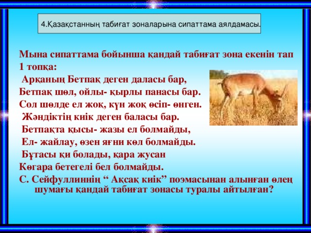 4.Қазақстанның табиғат зоналарына сипаттама аялдамасы. Мына сипаттама бойынша қандай табиғат зона екенін тап 1 топқа:  Арқаның Бетпақ деген даласы бар, Бетпақ шөл, ойлы- қырлы панасы бар. Сол шөлде ел жоқ, күн жоқ өсіп- өнген.  Жәндіктің киік деген баласы бар.  Бетпақта қысы- жазы ел болмайды,  Ел- жайлау, өзен яғни көл болмайды.  Бұтасы қи болады, қара жусан Көгара бетегелі бел болмайды. С. Сейфуллиннің “ Ақсақ киік” поэмасынан алынған өлең шумағы қандай табиғат зонасы туралы айтылған? 