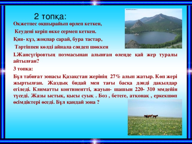   2 топқа: Оқжетпес оқшырайып өрлеп кеткен,  Кеудені керіп өкке сермеп кеткен. Қия- құз, жоқпар сарай, бура тастар,  Тәртіппен көлді айнала сәндеп шөккен І.Жансүгіровтың поэмасынан алынған өлеңде қай жер туралы айтылған? 3 топқа: Бұл табиғат зонасы Қазақстан жерінің 27 % алып жатыр. Көп жері жыртылған. Жаздық бидай мен тағы басқа дәнді дақылдар егіледі. Климатты континентті, жауын- шашын 220- 310 ммдейін түседі. Жазы ыстық, қысы суық . Боз , бетеге, атқонақ , еркекшөп өсімдіктері өседі. Бұл қандай зона ? 