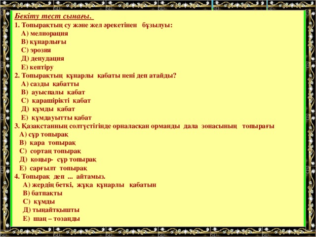 Бекіту тест сынағы. 1. Топырақтың су және жел әрекетінен бұзылуы:  А) мелиорация  В) құнарлығы  С) эрозия  Д) денудация  Е) кептіру 2. Топырақтың құнарлы қабаты нені деп атайды?  А) сазды қабатты  В) ауыспалы қабат  С) қарашірікті қабат  Д) құмды қабат  Е) құмдауытты қабат 3. Қазақстанның солтүстігінде орналасқан орманды дала зонасының топырағы  А) сұр топырақ  В) қара топырақ  С) сортаң топырақ  Д) қоңыр- сұр топырақ  Е) сарғылт топырақ 4. Топырақ деп ... айтамыз.  А) жердің беткі, жұқа құнарлы қабатын  В) батпақты  С) құмды  Д) тыңайтқышты  Е) шаң – тозаңды   