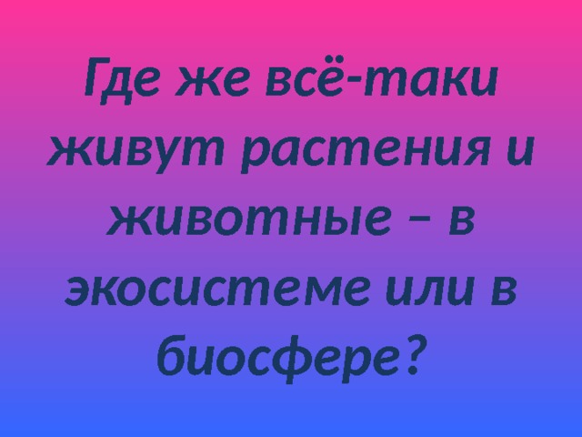 Где же всё-таки живут растения и животные – в экосистеме или в биосфере? 